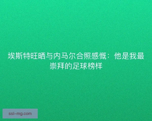 埃斯特旺晒与内马尔合照感慨：他是我最崇拜的足球榜样