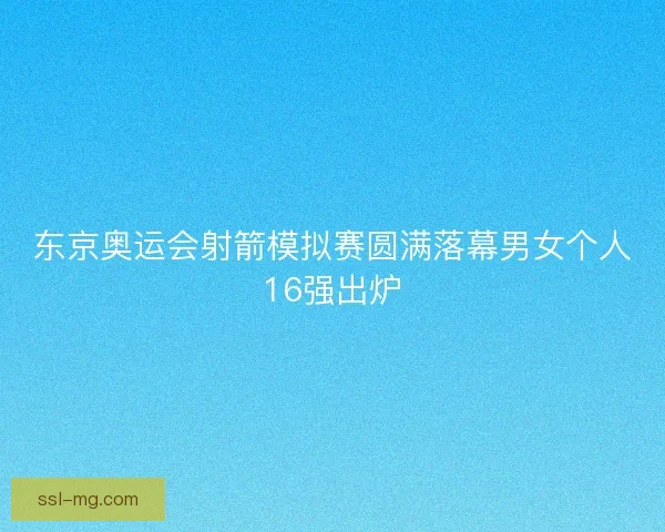 东京奥运会射箭模拟赛圆满落幕男女个人16强出炉